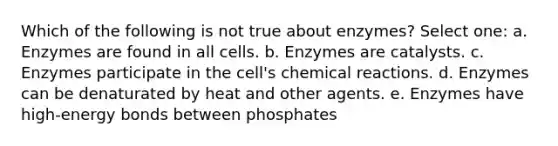 Which of the following is not true about enzymes? Select one: a. Enzymes are found in all cells. b. Enzymes are catalysts. c. Enzymes participate in the cell's chemical reactions. d. Enzymes can be denaturated by heat and other agents. e. Enzymes have high-energy bonds between phosphates