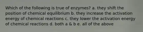 Which of the following is true of enzymes? a. they shift the position of chemical equilibrium b. they increase the activation energy of chemical reactions c. they lower the activation energy of chemical reactions d. both a & b e. all of the above