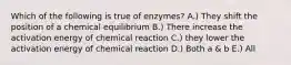 Which of the following is true of enzymes? A.) They shift the position of a chemical equilibrium B.) There increase the activation energy of chemical reaction C.) they lower the activation energy of chemical reaction D.) Both a & b E.) All