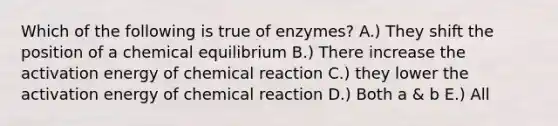 Which of the following is true of enzymes? A.) They shift the position of a chemical equilibrium B.) There increase the activation energy of chemical reaction C.) they lower the activation energy of chemical reaction D.) Both a & b E.) All