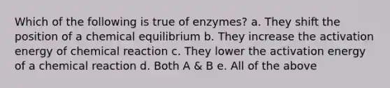 Which of the following is true of enzymes? a. They shift the position of a chemical equilibrium b. They increase the activation energy of chemical reaction c. They lower the activation energy of a chemical reaction d. Both A & B e. All of the above