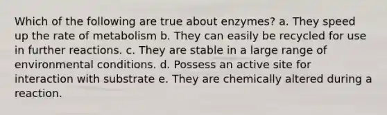 Which of the following are true about enzymes? a. They speed up the rate of metabolism b. They can easily be recycled for use in further reactions. c. They are stable in a large range of environmental conditions. d. Possess an active site for interaction with substrate e. They are chemically altered during a reaction.