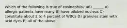 Which of the following is true of eosinophils? 46) ______ A) allergic patients have many B) have bilobed nucleus C) constitute about 2 to 4 percent of WBCs D) granules stain with acid dyes E) all of the above
