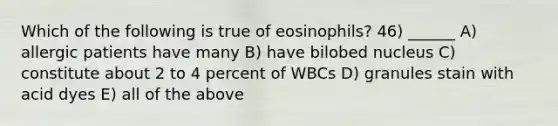 Which of the following is true of eosinophils? 46) ______ A) allergic patients have many B) have bilobed nucleus C) constitute about 2 to 4 percent of WBCs D) granules stain with acid dyes E) all of the above