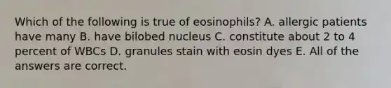 Which of the following is true of eosinophils? A. allergic patients have many B. have bilobed nucleus C. constitute about 2 to 4 percent of WBCs D. granules stain with eosin dyes E. All of the answers are correct.