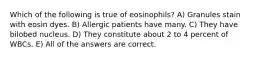 Which of the following is true of eosinophils? A) Granules stain with eosin dyes. B) Allergic patients have many. C) They have bilobed nucleus. D) They constitute about 2 to 4 percent of WBCs. E) All of the answers are correct.