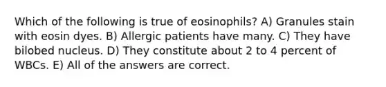 Which of the following is true of eosinophils? A) Granules stain with eosin dyes. B) Allergic patients have many. C) They have bilobed nucleus. D) They constitute about 2 to 4 percent of WBCs. E) All of the answers are correct.