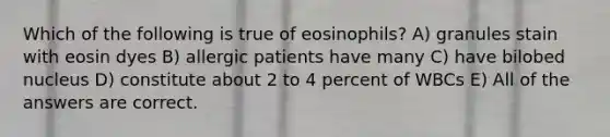 Which of the following is true of eosinophils? A) granules stain with eosin dyes B) allergic patients have many C) have bilobed nucleus D) constitute about 2 to 4 percent of WBCs E) All of the answers are correct.