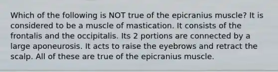 Which of the following is NOT true of the epicranius muscle? It is considered to be a muscle of mastication. It consists of the frontalis and the occipitalis. Its 2 portions are connected by a large aponeurosis. It acts to raise the eyebrows and retract the scalp. All of these are true of the epicranius muscle.