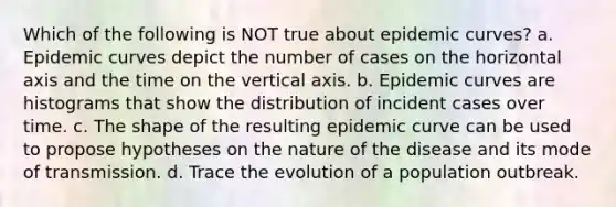 Which of the following is NOT true about epidemic curves? a. Epidemic curves depict the number of cases on the horizontal axis and the time on the vertical axis. b. Epidemic curves are histograms that show the distribution of incident cases over time. c. The shape of the resulting epidemic curve can be used to propose hypotheses on the nature of the disease and its mode of transmission. d. Trace the evolution of a population outbreak.