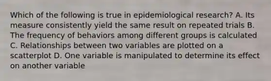 Which of the following is true in epidemiological research? A. Its measure consistently yield the same result on repeated trials B. The frequency of behaviors among different groups is calculated C. Relationships between two variables are plotted on a scatterplot D. One variable is manipulated to determine its effect on another variable