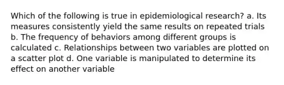 Which of the following is true in epidemiological research? a. Its measures consistently yield the same results on repeated trials b. The frequency of behaviors among different groups is calculated c. Relationships between two variables are plotted on a scatter plot d. One variable is manipulated to determine its effect on another variable