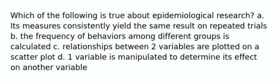 Which of the following is true about epidemiological research? a. Its measures consistently yield the same result on repeated trials b. the frequency of behaviors among different groups is calculated c. relationships between 2 variables are plotted on a scatter plot d. 1 variable is manipulated to determine its effect on another variable