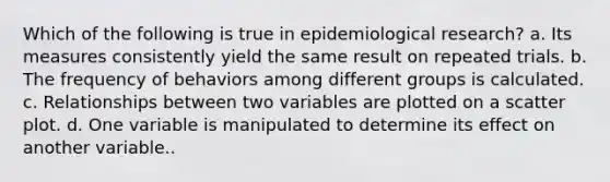 Which of the following is true in epidemiological research? a. Its measures consistently yield the same result on repeated trials. b. The frequency of behaviors among different groups is calculated. c. Relationships between two variables are plotted on a scatter plot. d. One variable is manipulated to determine its effect on another variable..