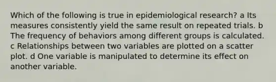 Which of the following is true in epidemiological research? a Its measures consistently yield the same result on repeated trials. b The frequency of behaviors among different groups is calculated. c Relationships between two variables are plotted on a scatter plot. d One variable is manipulated to determine its effect on another variable.