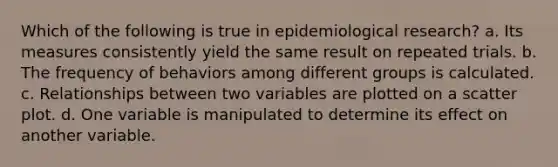 Which of the following is true in epidemiological research? a. Its measures consistently yield the same result on repeated trials. b. The frequency of behaviors among different groups is calculated. c. Relationships between two variables are plotted on a scatter plot. d. One variable is manipulated to determine its effect on another variable.