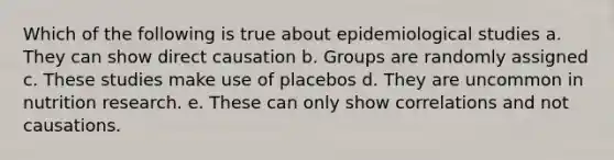 Which of the following is true about epidemiological studies a. They can show direct causation b. Groups are randomly assigned c. These studies make use of placebos d. They are uncommon in nutrition research. e. These can only show correlations and not causations.