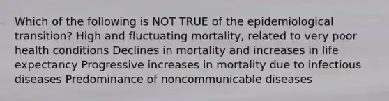 Which of the following is NOT TRUE of the epidemiological transition? High and fluctuating mortality, related to very poor health conditions Declines in mortality and increases in life expectancy Progressive increases in mortality due to infectious diseases Predominance of noncommunicable diseases