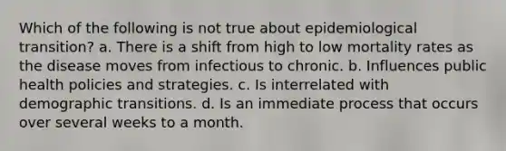 Which of the following is not true about epidemiological transition? a. There is a shift from high to low mortality rates as the disease moves from infectious to chronic. b. Influences public health policies and strategies. c. Is interrelated with demographic transitions. d. Is an immediate process that occurs over several weeks to a month.