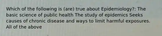 Which of the following is (are) true about Epidemiology?: The basic science of public health The study of epidemics Seeks causes of chronic disease and ways to limit harmful exposures. All of the above