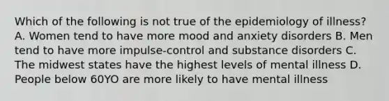 Which of the following is not true of the epidemiology of illness? A. Women tend to have more mood and anxiety disorders B. Men tend to have more impulse-control and substance disorders C. The midwest states have the highest levels of mental illness D. People below 60YO are more likely to have mental illness