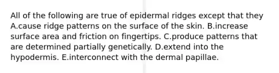 All of the following are true of epidermal ridges except that they A.cause ridge patterns on the surface of the skin. B.increase surface area and friction on fingertips. C.produce patterns that are determined partially genetically. D.extend into the hypodermis. E.interconnect with the dermal papillae.