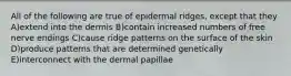 All of the following are true of epidermal ridges, except that they A)extend into the dermis B)contain increased numbers of free nerve endings C)cause ridge patterns on the surface of the skin D)produce patterns that are determined genetically E)interconnect with the dermal papillae