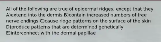 All of the following are true of epidermal ridges, except that they A)extend into the dermis B)contain increased numbers of free nerve endings C)cause ridge patterns on the surface of the skin D)produce patterns that are determined genetically E)interconnect with the dermal papillae