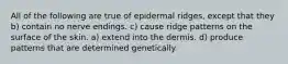 All of the following are true of epidermal ridges, except that they b) contain no nerve endings. c) cause ridge patterns on the surface of the skin. a) extend into the dermis. d) produce patterns that are determined genetically.