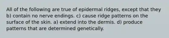 All of the following are true of epidermal ridges, except that they b) contain no nerve endings. c) cause ridge patterns on the surface of the skin. a) extend into the dermis. d) produce patterns that are determined genetically.