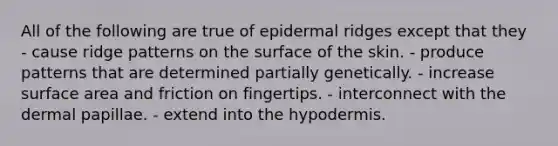 All of the following are true of epidermal ridges except that they - cause ridge patterns on the surface of the skin. - produce patterns that are determined partially genetically. - increase surface area and friction on fingertips. - interconnect with the dermal papillae. - extend into the hypodermis.