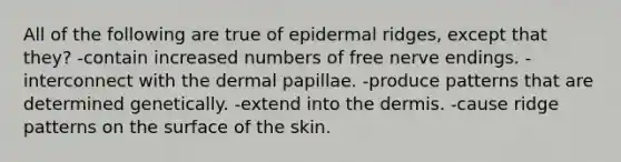 All of the following are true of epidermal ridges, except that they? -contain increased numbers of free nerve endings. -interconnect with the dermal papillae. -produce patterns that are determined genetically. -extend into <a href='https://www.questionai.com/knowledge/kEsXbG6AwS-the-dermis' class='anchor-knowledge'>the dermis</a>. -cause ridge patterns on the surface of the skin.