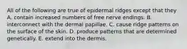 All of the following are true of epidermal ridges except that they A. contain increased numbers of free nerve endings. B. interconnect with the dermal papillae. C. cause ridge patterns on the surface of the skin. D. produce patterns that are determined genetically. E. extend into the dermis.