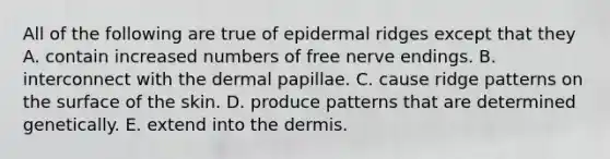 All of the following are true of epidermal ridges except that they A. contain increased numbers of free nerve endings. B. interconnect with the dermal papillae. C. cause ridge patterns on the surface of the skin. D. produce patterns that are determined genetically. E. extend into the dermis.