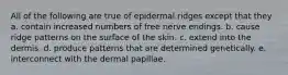 All of the following are true of epidermal ridges except that they a. contain increased numbers of free nerve endings. b. cause ridge patterns on the surface of the skin. c. extend into the dermis. d. produce patterns that are determined genetically. e. interconnect with the dermal papillae.