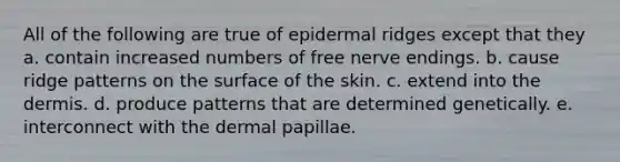 All of the following are true of epidermal ridges except that they a. contain increased numbers of free nerve endings. b. cause ridge patterns on the surface of the skin. c. extend into the dermis. d. produce patterns that are determined genetically. e. interconnect with the dermal papillae.