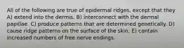 All of the following are true of epidermal ridges, except that they A) extend into the dermis. B) interconnect with the dermal papillae. C) produce patterns that are determined genetically. D) cause ridge patterns on the surface of the skin. E) contain increased numbers of free nerve endings.