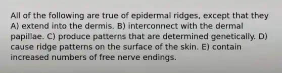 All of the following are true of epidermal ridges, except that they A) extend into the dermis. B) interconnect with the dermal papillae. C) produce patterns that are determined genetically. D) cause ridge patterns on the surface of the skin. E) contain increased numbers of free nerve endings.