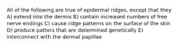 All of the following are true of epidermal ridges, except that they A) extend into the dermis B) contain increased numbers of free nerve endings C) cause ridge patterns on the surface of the skin D) produce patters that are determined genetically E) interconnect with the dermal papillae