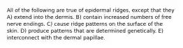 All of the following are true of epidermal ridges, except that they A) extend into the dermis. B) contain increased numbers of free nerve endings. C) cause ridge patterns on the surface of the skin. D) produce patterns that are determined genetically. E) interconnect with the dermal papillae.