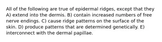 All of the following are true of epidermal ridges, except that they A) extend into <a href='https://www.questionai.com/knowledge/kEsXbG6AwS-the-dermis' class='anchor-knowledge'>the dermis</a>. B) contain increased numbers of free nerve endings. C) cause ridge patterns on the surface of the skin. D) produce patterns that are determined genetically. E) interconnect with the dermal papillae.