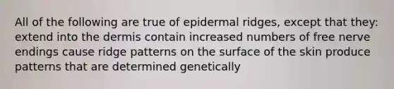 All of the following are true of epidermal ridges, except that they: extend into the dermis contain increased numbers of free nerve endings cause ridge patterns on the surface of the skin produce patterns that are determined genetically