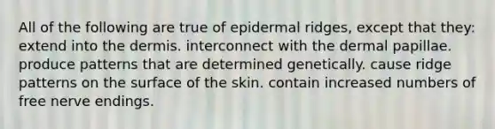 All of the following are true of epidermal ridges, except that they: extend into the dermis. interconnect with the dermal papillae. produce patterns that are determined genetically. cause ridge patterns on the surface of the skin. contain increased numbers of free nerve endings.