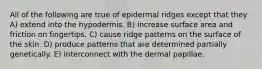 All of the following are true of epidermal ridges except that they A) extend into the hypodermis. B) increase surface area and friction on fingertips. C) cause ridge patterns on the surface of the skin. D) produce patterns that are determined partially genetically. E) interconnect with the dermal papillae.