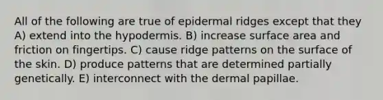 All of the following are true of epidermal ridges except that they A) extend into the hypodermis. B) increase surface area and friction on fingertips. C) cause ridge patterns on the surface of the skin. D) produce patterns that are determined partially genetically. E) interconnect with the dermal papillae.