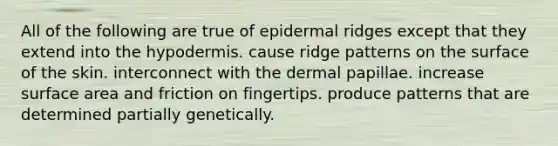 All of the following are true of epidermal ridges except that they extend into the hypodermis. cause ridge patterns on the surface of the skin. interconnect with the dermal papillae. increase surface area and friction on fingertips. produce patterns that are determined partially genetically.