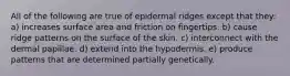 All of the following are true of epidermal ridges except that they: a) increases surface area and friction on fingertips. b) cause ridge patterns on the surface of the skin. c) interconnect with the dermal papillae. d) extend into the hypodermis. e) produce patterns that are determined partially genetically.