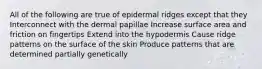 All of the following are true of epidermal ridges except that they Interconnect with the dermal papillae Increase surface area and friction on fingertips Extend into the hypodermis Cause ridge patterns on the surface of the skin Produce patterns that are determined partially genetically