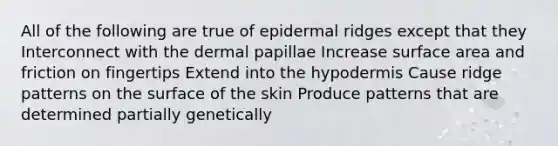 All of the following are true of epidermal ridges except that they Interconnect with the dermal papillae Increase surface area and friction on fingertips Extend into the hypodermis Cause ridge patterns on the surface of the skin Produce patterns that are determined partially genetically