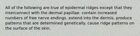 All of the following are true of epidermal ridges except that they interconnect with the dermal papillae. contain increased numbers of free nerve endings. extend into the dermis. produce patterns that are determined genetically. cause ridge patterns on the surface of the skin.